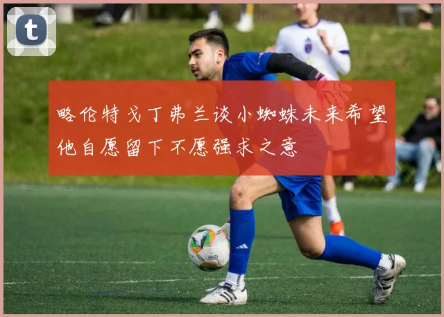 略伦特戈丁弗兰谈小蜘蛛未来希望他自愿留下不愿强求之意