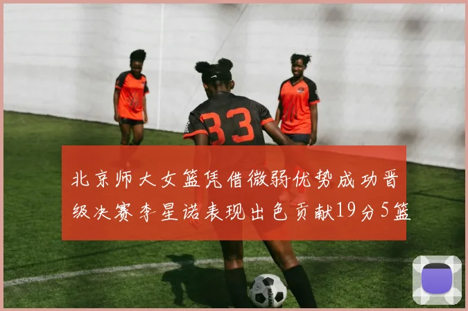 北京师大女篮凭借微弱优势成功晋级决赛李星诺表现出色贡献19分5篮板