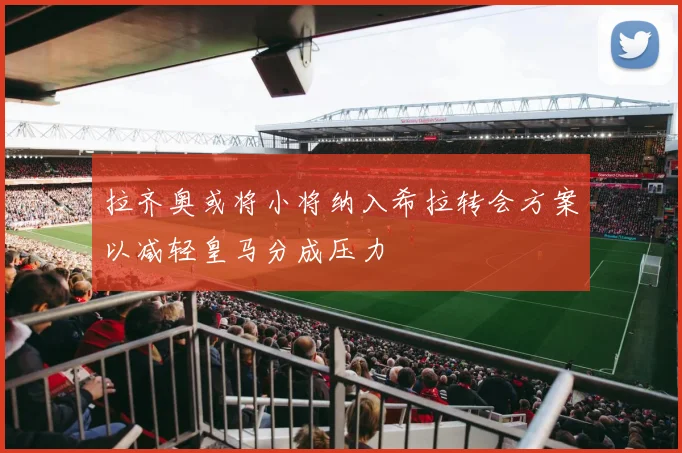 拉齐奥或将小将纳入希拉转会方案以减轻皇马分成压力