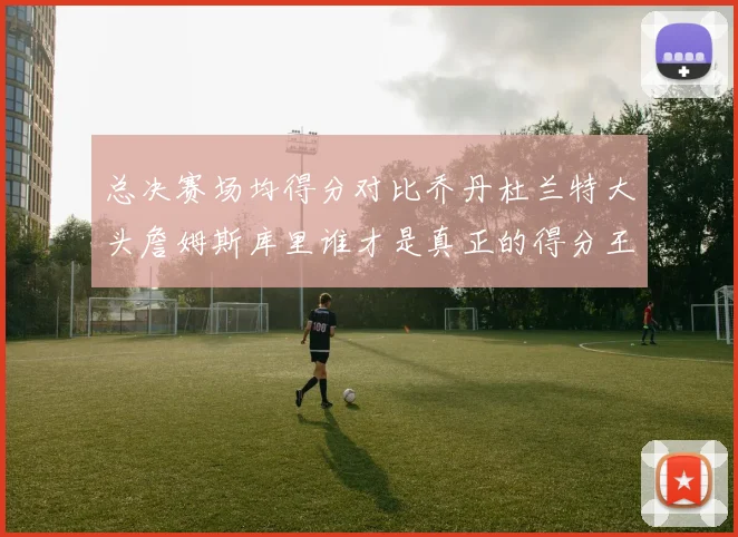 总决赛场均得分对比乔丹杜兰特大头詹姆斯库里谁才是真正的得分王