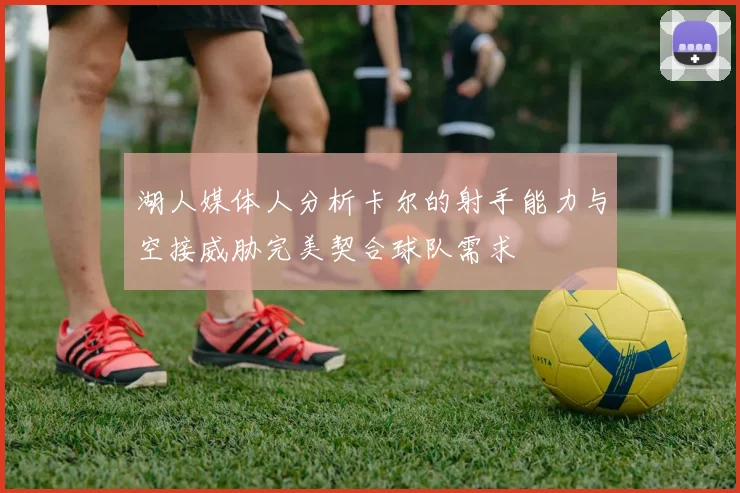 湖人媒体人分析卡尔的射手能力与空接威胁完美契合球队需求