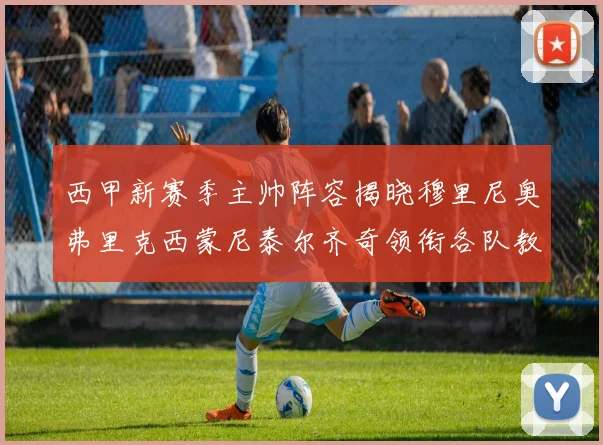 西甲新赛季主帅阵容揭晓穆里尼奥弗里克西蒙尼泰尔齐奇领衔各队教练团