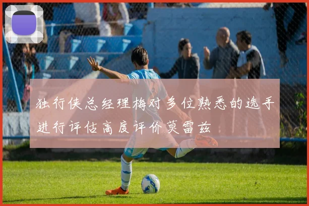 独行侠总经理梅对多位熟悉的选手进行评估高度评价莫雷兹