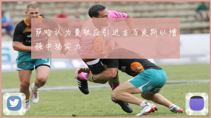 萨哈认为曼联应引进吉马良斯以增强中场实力