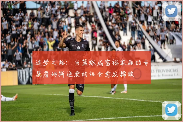 追梦之路：当篮球成富裕家庭的专属詹姆斯逆袭的机会愈发稀缺