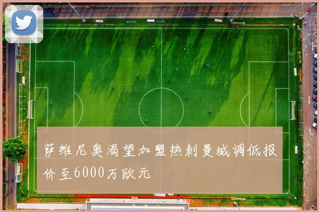 萨维尼奥渴望加盟热刺曼城调低报价至6000万欧元