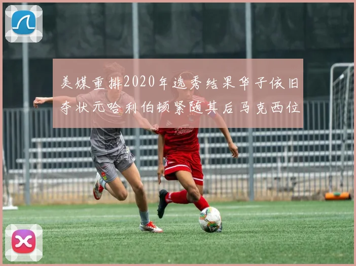 美媒重排2020年选秀结果华子依旧夺状元哈利伯顿紧随其后马克西位列探花