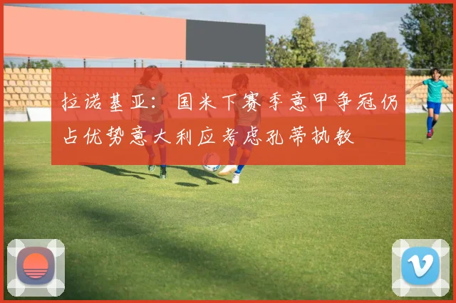 拉诺基亚：国米下赛季意甲争冠仍占优势意大利应考虑孔蒂执教
