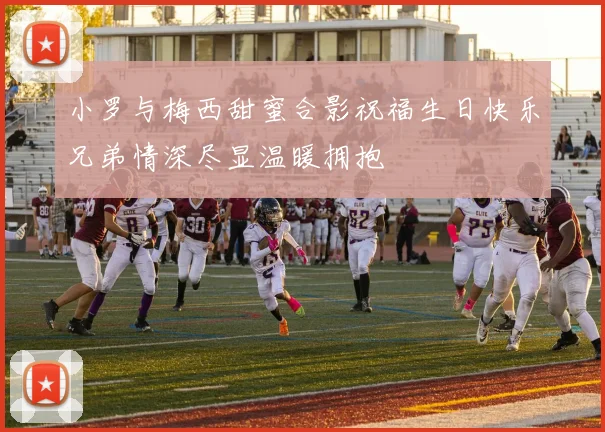 小罗与梅西甜蜜合影祝福生日快乐兄弟情深尽显温暖拥抱