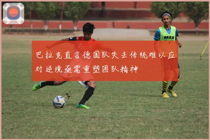 巴拉克直言德国队失去传统难以应对逆境亟需重塑团队精神