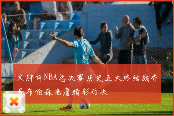 文胖评NBA总决赛历史五大终结战乔丹布伦森老詹精彩对决