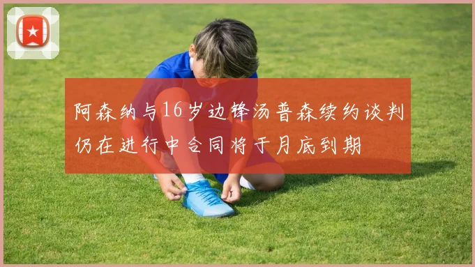 阿森纳与16岁边锋汤普森续约谈判仍在进行中合同将于月底到期