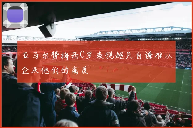 亚马尔赞梅西C罗表现超凡自谦难以企及他们的高度