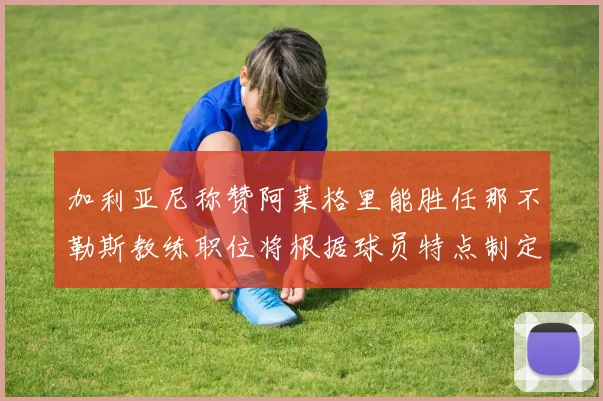 加利亚尼称赞阿莱格里能胜任那不勒斯教练职位将根据球员特点制定战术