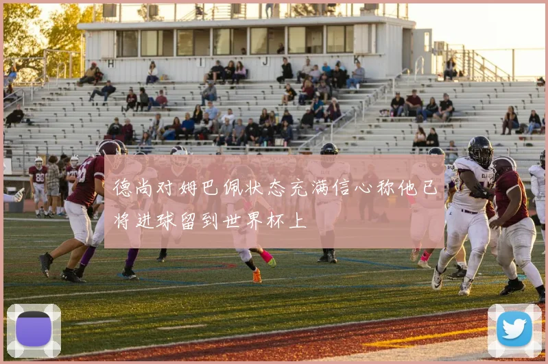 德尚对姆巴佩状态充满信心称他已将进球留到世界杯上