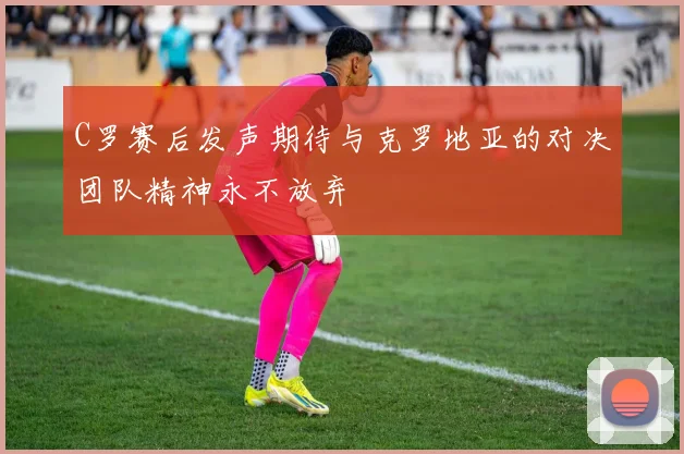 C罗赛后发声期待与克罗地亚的对决团队精神永不放弃