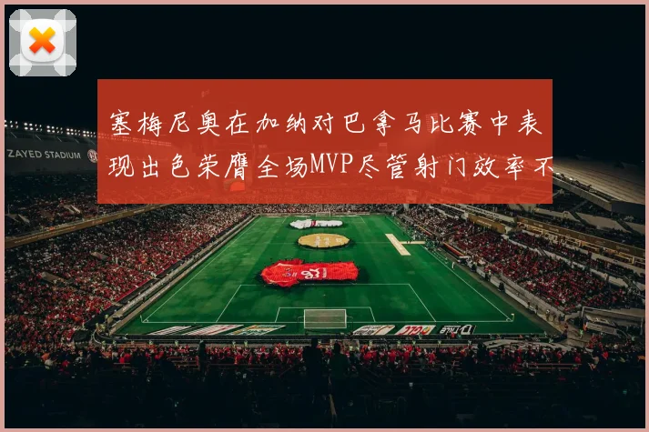 塞梅尼奥在加纳对巴拿马比赛中表现出色荣膺全场MVP尽管射门效率不佳