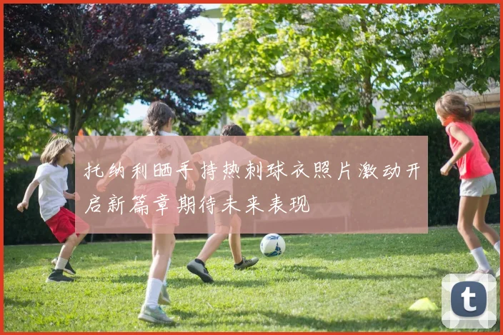 托纳利晒手持热刺球衣照片激动开启新篇章期待未来表现