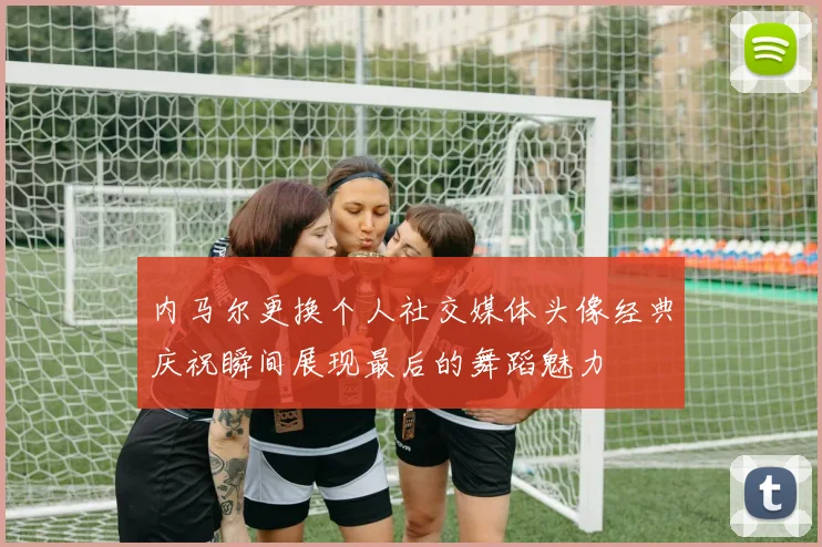 内马尔更换个人社交媒体头像经典庆祝瞬间展现最后的舞蹈魅力