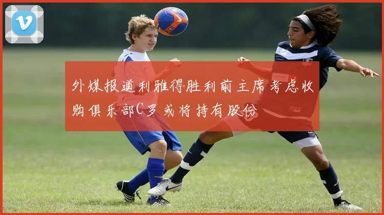 外媒报道利雅得胜利前主席考虑收购俱乐部C罗或将持有股份