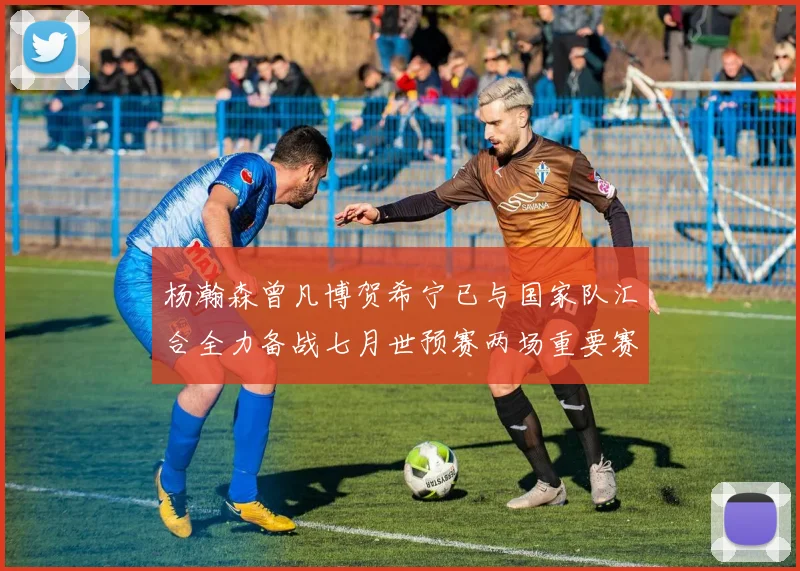 杨瀚森曾凡博贺希宁已与国家队汇合全力备战七月世预赛两场重要赛事