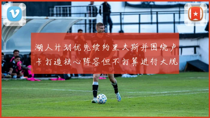 湖人计划优先续约里夫斯并围绕卢卡打造核心阵容但不打算进行大规模重建