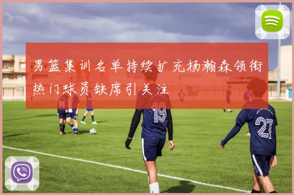 男篮集训名单持续扩充杨瀚森领衔热门球员缺席引关注