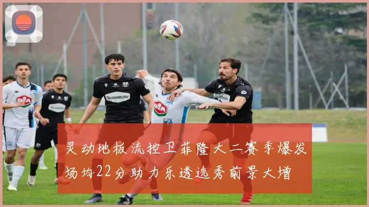 灵动地板流控卫菲隆大二赛季爆发场均22分助力乐透选秀前景大增