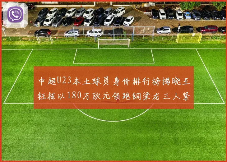 中超U23本土球员身价排行榜揭晓王钰栋以180万欧元领跑铜梁龙三人紧随其后