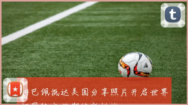 姆巴佩抵达美国分享照片开启世界杯冒险之旅期待新挑战