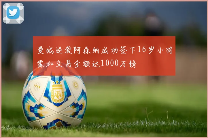 曼城逆袭阿森纳成功签下16岁小将蒙加交易金额达1000万镑